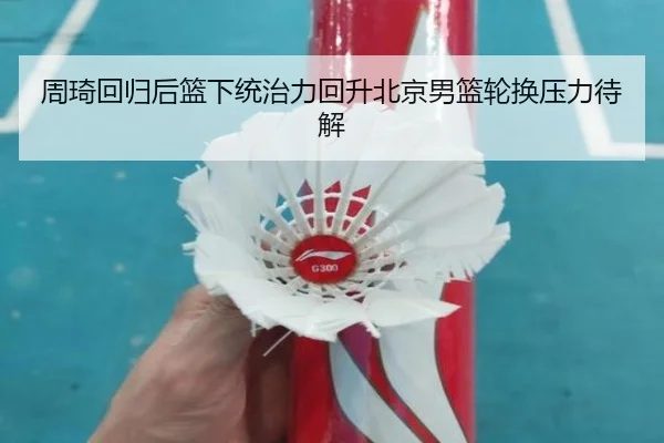 周琦回归后篮下统治力回升北京男篮轮换压力待解