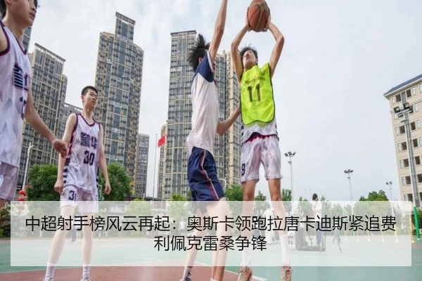 中超射手榜风云再起：奥斯卡领跑拉唐卡迪斯紧追费利佩克雷桑争锋